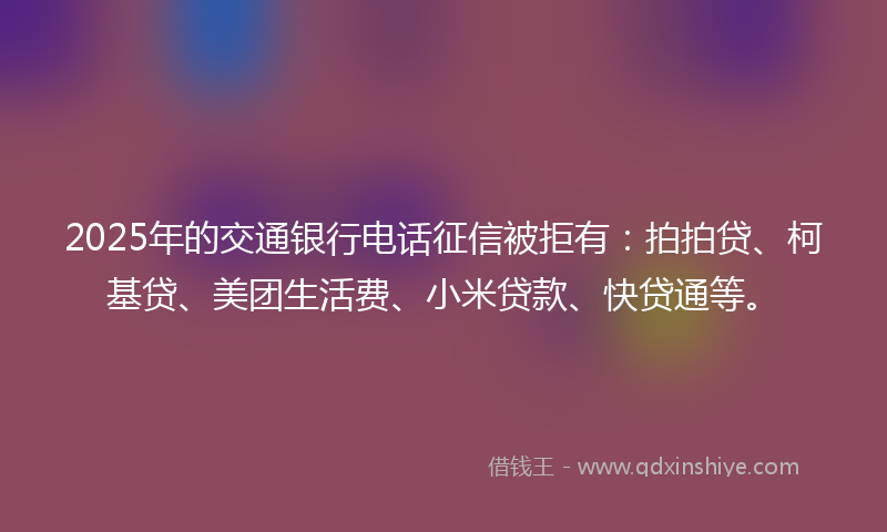 2025年的交通银行电话征信被拒有：拍拍贷、柯基贷、美团生活费、小米贷款、快贷通等。