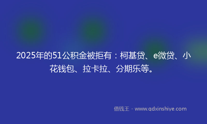 2025年的51公积金被拒有：柯基贷、e微贷、小花钱包、拉卡拉、分期乐等。