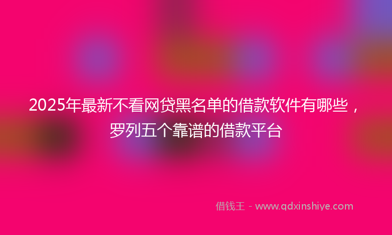 2025年最新不看网贷黑名单的借款软件有哪些，罗列五个靠谱的借款平台