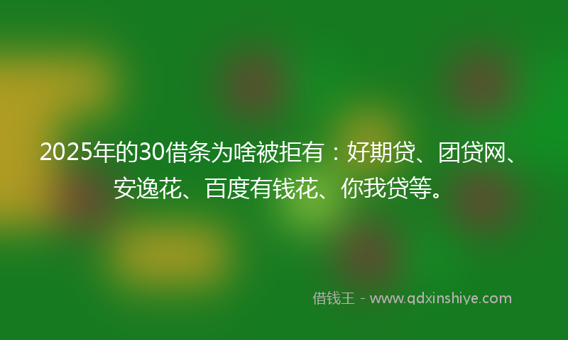 2025年的30借条为啥被拒有：好期贷、团贷网、安逸花、百度有钱花、你我贷等。