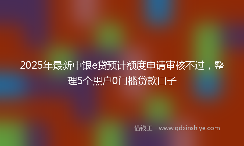 2025年最新中银e贷预计额度申请审核不过，整理5个黑户0门槛贷款口子