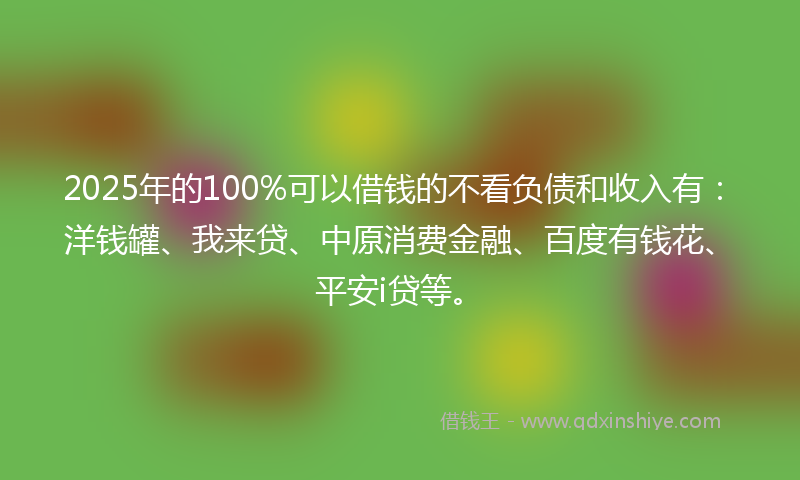 2025年的100%可以借钱的不看负债和收入有：洋钱罐、我来贷、中原消费金融、百度有钱花、平安i贷等。