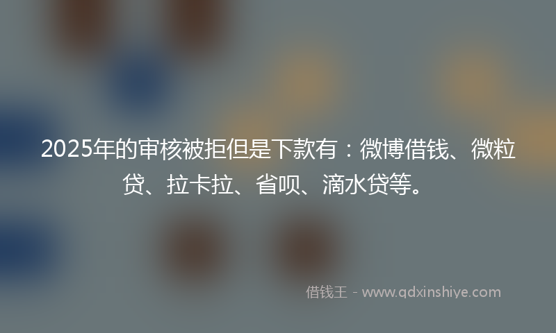 2025年的审核被拒但是下款有：微博借钱、微粒贷、拉卡拉、省呗、滴水贷等。