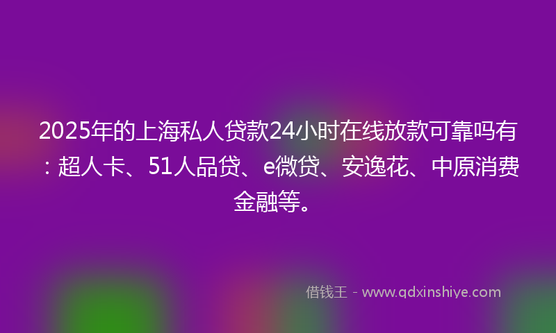 2025年的上海私人贷款24小时在线放款可靠吗有：超人卡、51人品贷、e微贷、安逸花、中原消费金融等。