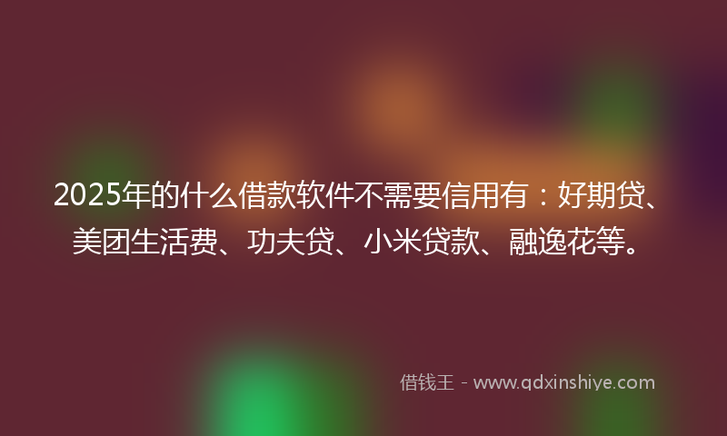 2025年的什么借款软件不需要信用有：好期贷、美团生活费、功夫贷、小米贷款、融逸花等。