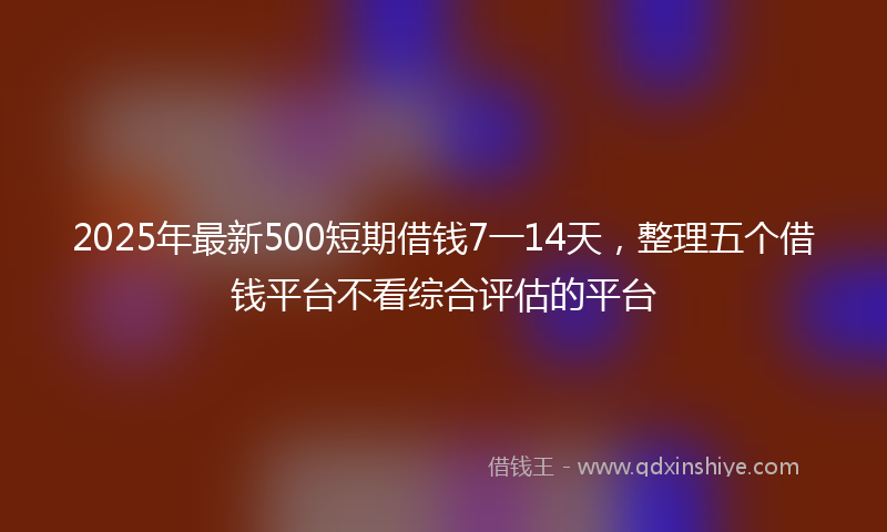 2025年最新500短期借钱7一14天，整理五个借钱平台不看综合评估的平台