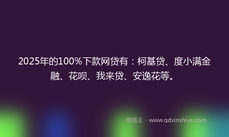 2025年的100%下款网贷有：柯基贷、度小满金融、花呗、我来贷、安逸花等。