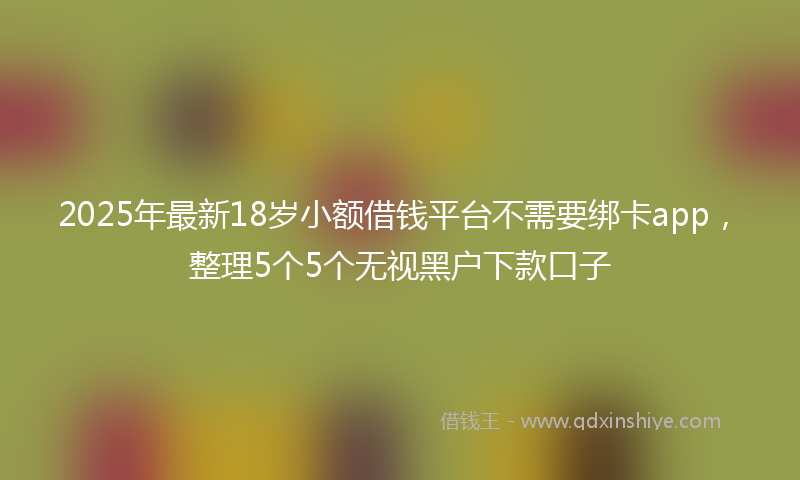 2025年最新18岁小额借钱平台不需要绑卡app，整理5个5个无视黑户下款口子