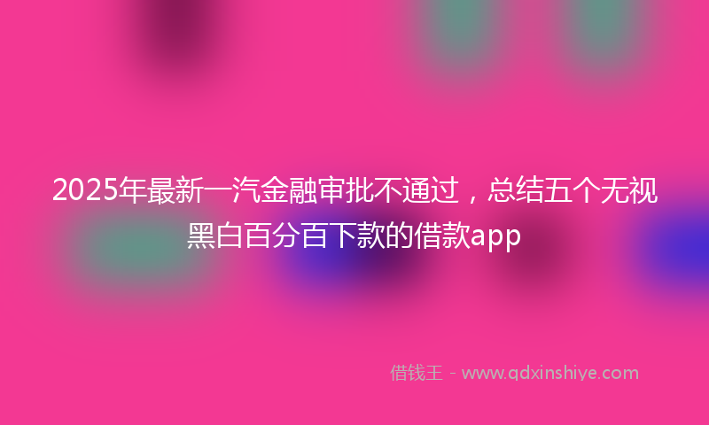 2025年最新一汽金融审批不通过，总结五个无视黑白百分百下款的借款app