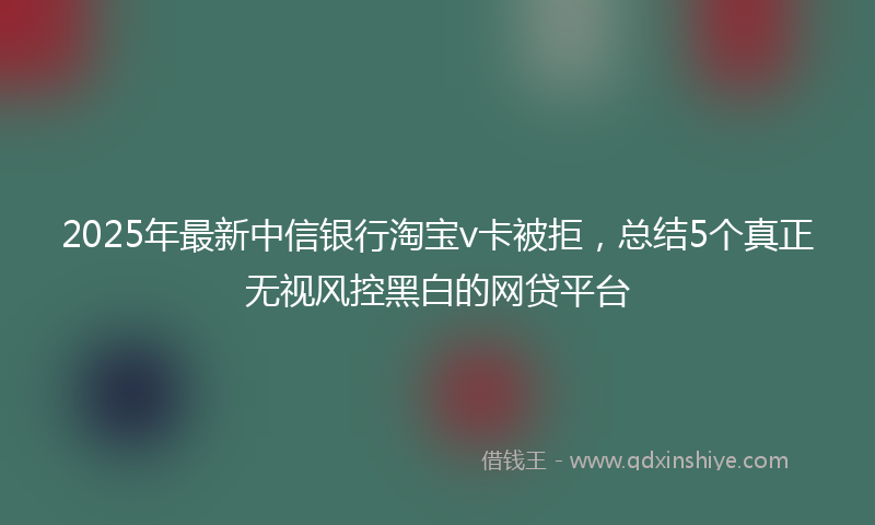 2025年最新中信银行淘宝v卡被拒，总结5个真正无视风控黑白的网贷平台