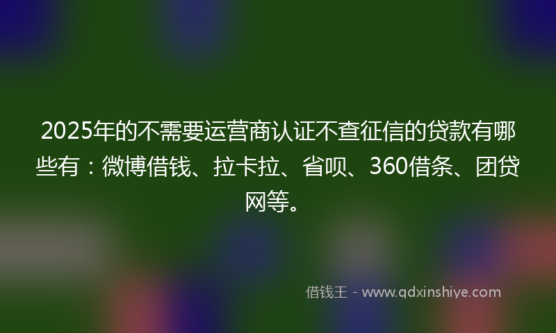 2025年的不需要运营商认证不查征信的贷款有哪些有：微博借钱、拉卡拉、省呗、360借条、团贷网等。