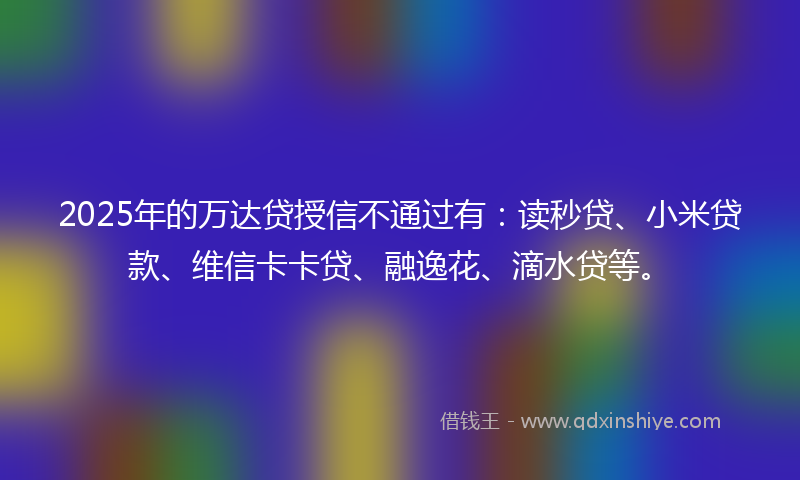 2025年的万达贷授信不通过有：读秒贷、小米贷款、维信卡卡贷、融逸花、滴水贷等。
