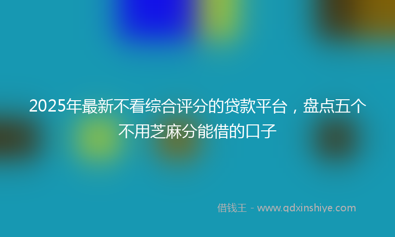 2025年最新不看综合评分的贷款平台，盘点五个不用芝麻分能借的口子