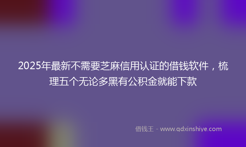 2025年最新不需要芝麻信用认证的借钱软件，梳理五个无论多黑有公积金就能下款