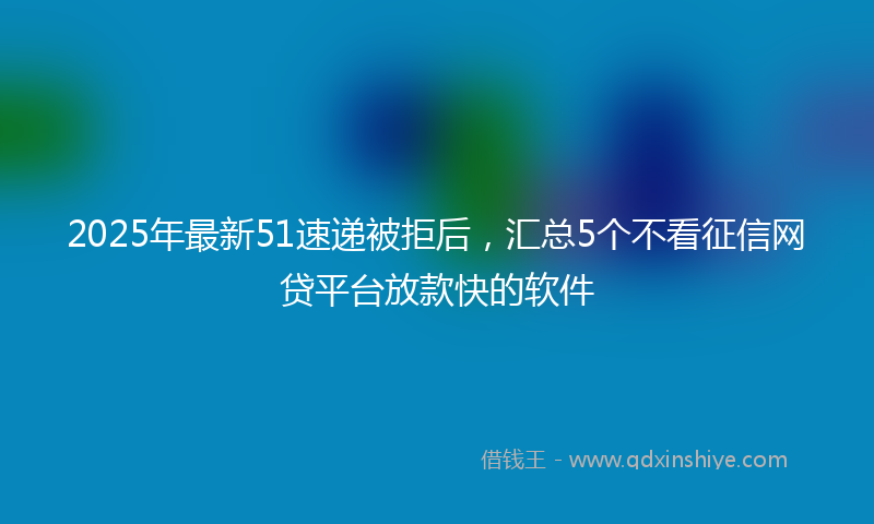 2025年最新51速递被拒后，汇总5个不看征信网贷平台放款快的软件