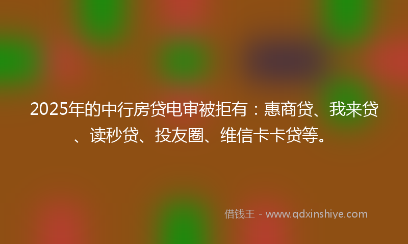 2025年的中行房贷电审被拒有：惠商贷、我来贷、读秒贷、投友圈、维信卡卡贷等。