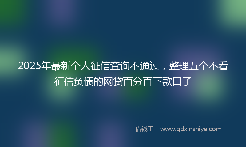 2025年最新个人征信查询不通过，整理五个不看征信负债的网贷百分百下款口子
