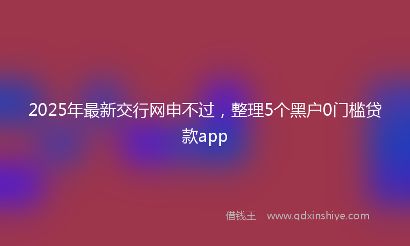 2025年最新交行网申不过，整理5个黑户0门槛贷款app
