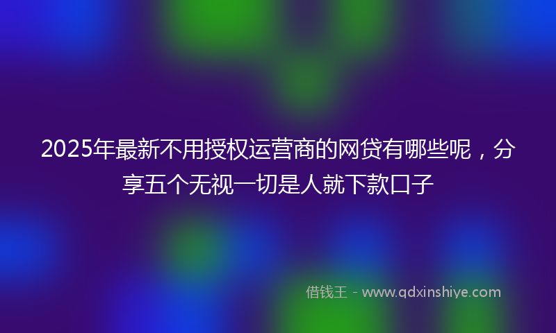 2025年最新不用授权运营商的网贷有哪些呢，分享五个无视一切是人就下款口子