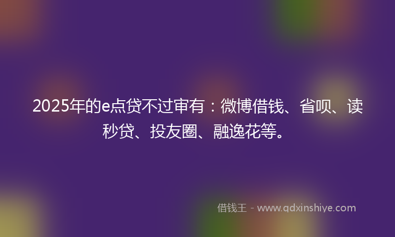 2025年的e点贷不过审有：微博借钱、省呗、读秒贷、投友圈、融逸花等。