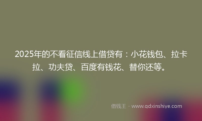 2025年的不看征信线上借贷有：小花钱包、拉卡拉、功夫贷、百度有钱花、替你还等。