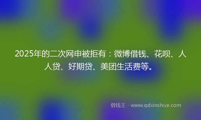 2025年的二次网申被拒有：微博借钱、花呗、人人贷、好期贷、美团生活费等。
