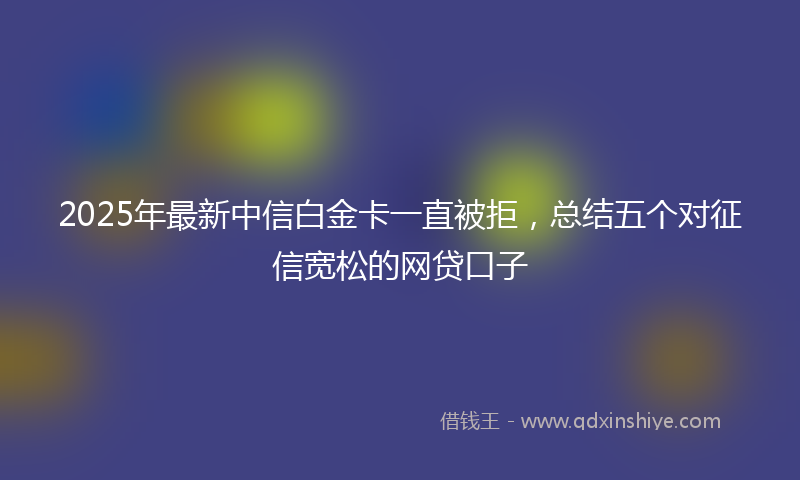 2025年最新中信白金卡一直被拒，总结五个对征信宽松的网贷口子
