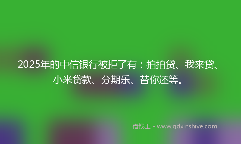 2025年的中信银行被拒了有：拍拍贷、我来贷、小米贷款、分期乐、替你还等。