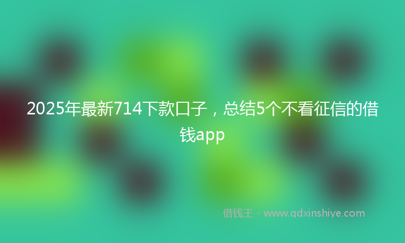 2025年最新714下款口子，总结5个不看征信的借钱app