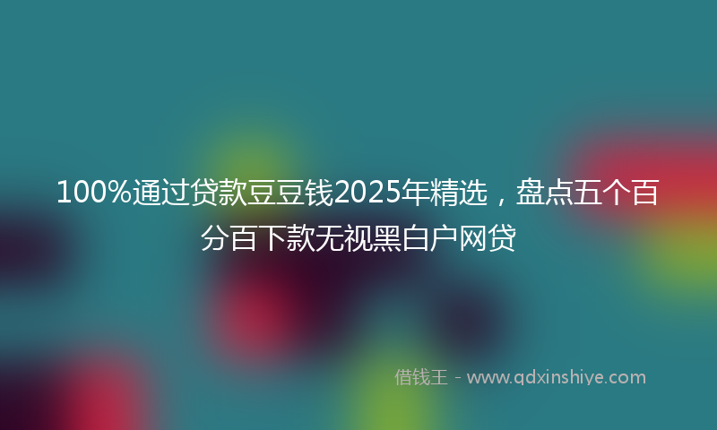 100%通过贷款豆豆钱2025年精选，盘点五个百分百下款无视黑白户网贷