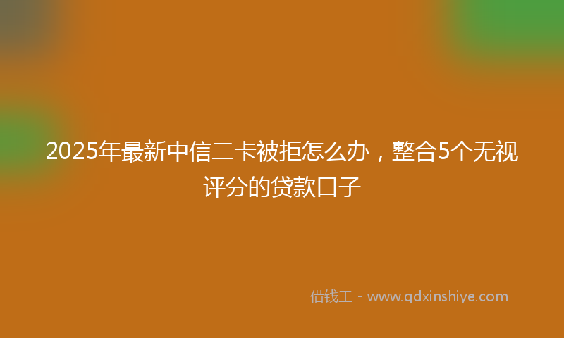 2025年最新中信二卡被拒怎么办，整合5个无视评分的贷款口子