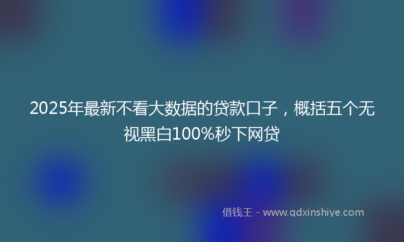 2025年最新不看大数据的贷款口子，概括五个无视黑白100%秒下网贷