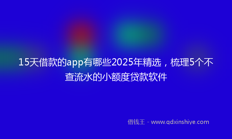 15天借款的app有哪些2025年精选，梳理5个不查流水的小额度贷款软件