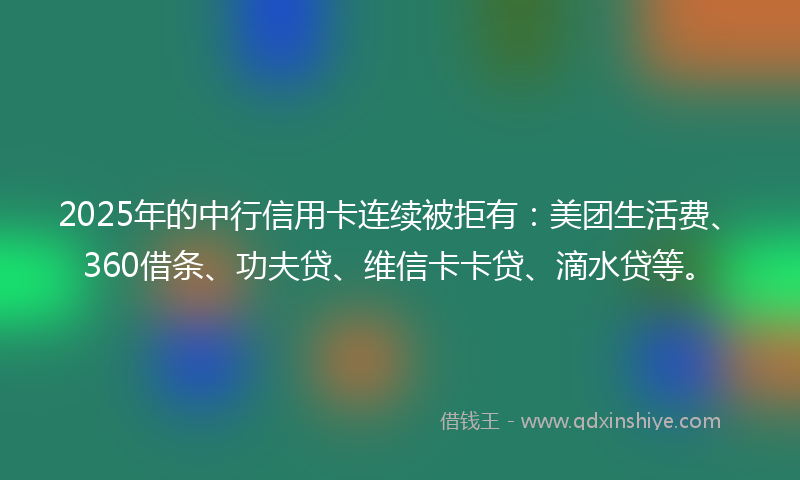 2025年的中行信用卡连续被拒有：美团生活费、360借条、功夫贷、维信卡卡贷、滴水贷等。