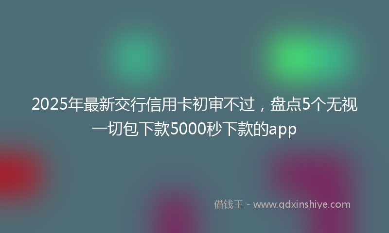 2025年最新交行信用卡初审不过，盘点5个无视一切包下款5000秒下款的app