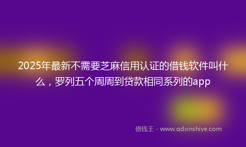 2025年最新不需要芝麻信用认证的借钱软件叫什么，罗列五个周周到贷款相同系列的app