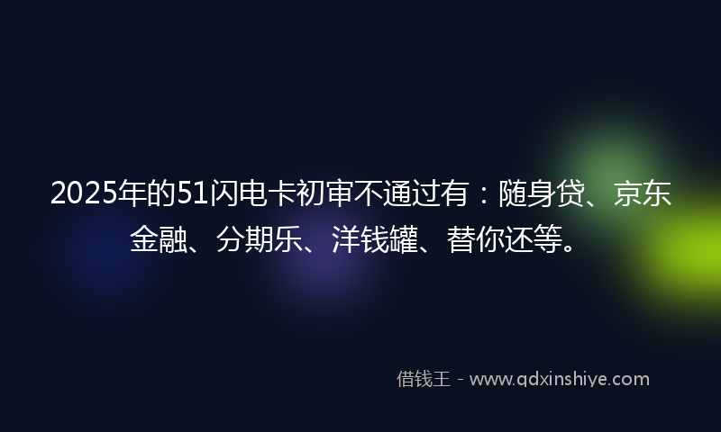2025年的51闪电卡初审不通过有：随身贷、京东金融、分期乐、洋钱罐、替你还等。