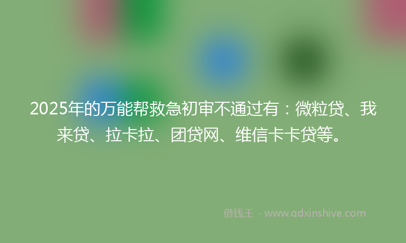 2025年的万能帮救急初审不通过有：微粒贷、我来贷、拉卡拉、团贷网、维信卡卡贷等。