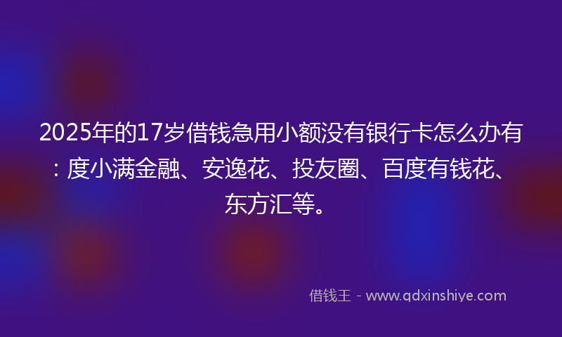 2025年的17岁借钱急用小额没有银行卡怎么办有：度小满金融、安逸花、投友圈、百度有钱花、东方汇等。