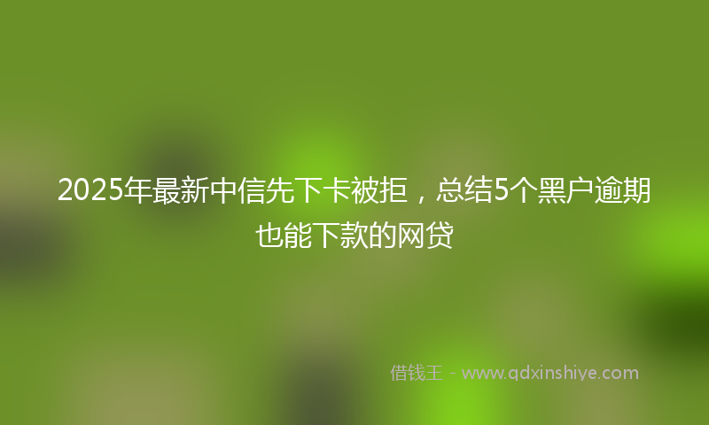 2025年最新中信先下卡被拒，总结5个黑户逾期也能下款的网贷