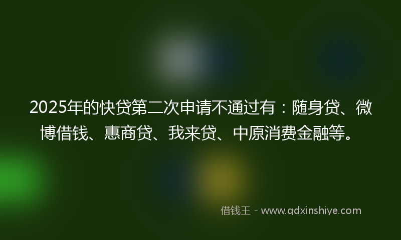 2025年的快贷第二次申请不通过有：随身贷、微博借钱、惠商贷、我来贷、中原消费金融等。