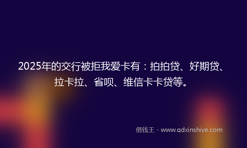 2025年的交行被拒我爱卡有：拍拍贷、好期贷、拉卡拉、省呗、维信卡卡贷等。