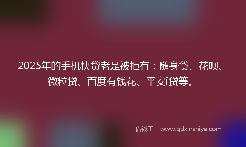2025年的手机快贷老是被拒有：随身贷、花呗、微粒贷、百度有钱花、平安i贷等。