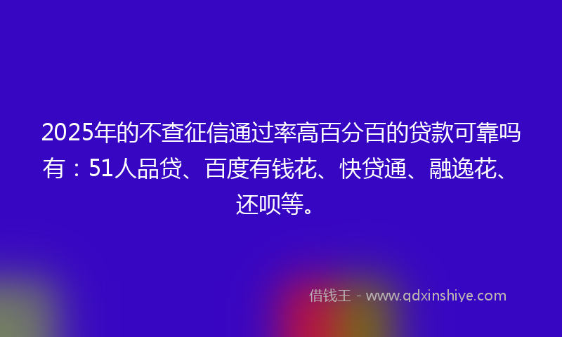2025年的不查征信通过率高百分百的贷款可靠吗有：51人品贷、百度有钱花、快贷通、融逸花、还呗等。