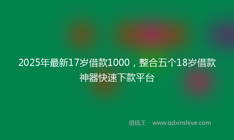 2025年最新17岁借款1000，整合五个18岁借款神器快速下款平台