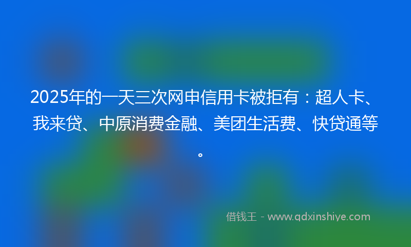 2025年的一天三次网申信用卡被拒有：超人卡、我来贷、中原消费金融、美团生活费、快贷通等。