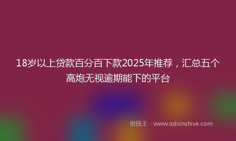 18岁以上贷款百分百下款2025年推荐，汇总五个高炮无视逾期能下的平台