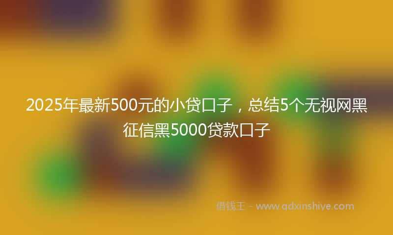 2025年最新500元的小贷口子，总结5个无视网黑征信黑5000贷款口子