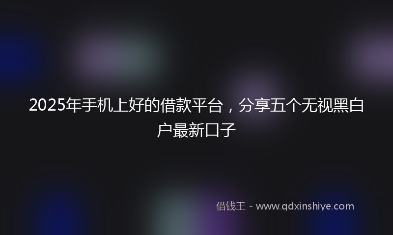 2025年手机上好的借款平台，分享五个无视黑白户最新口子