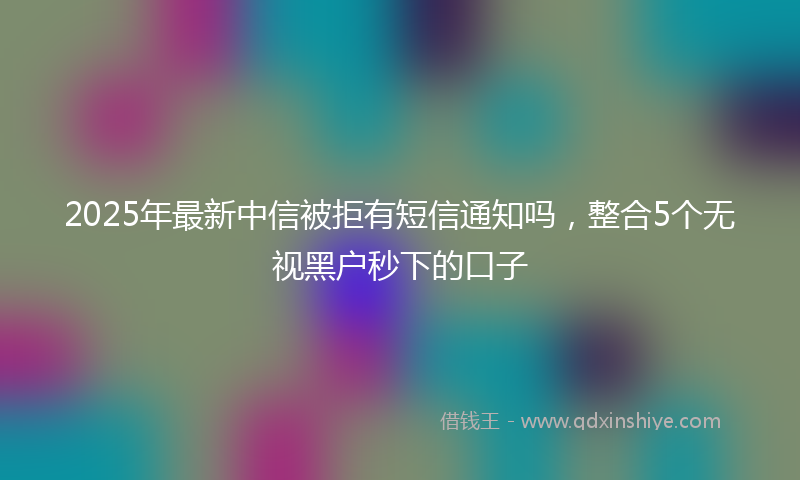 2025年最新中信被拒有短信通知吗，整合5个无视黑户秒下的口子